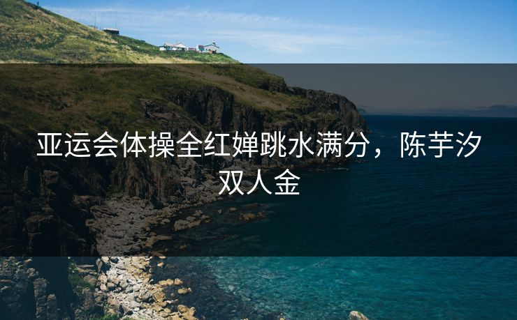 亚运会体操全红婵跳水满分，陈芋汐双人金