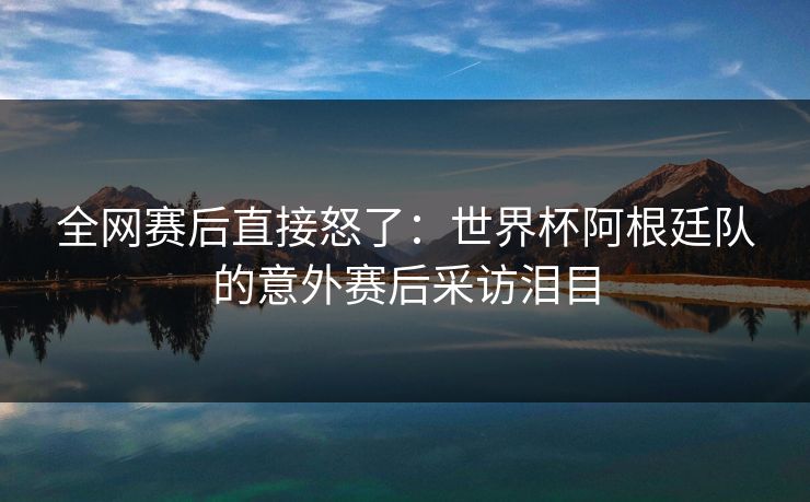 全网赛后直接怒了：世界杯阿根廷队的意外赛后采访泪目