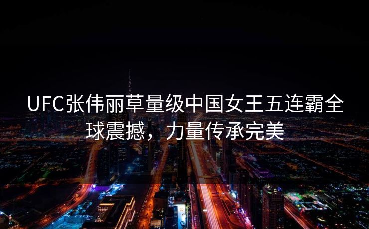 UFC张伟丽草量级中国女王五连霸全球震撼，力量传承完美