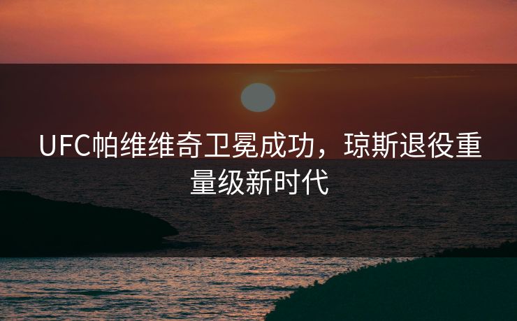 UFC帕维维奇卫冕成功，琼斯退役重量级新时代