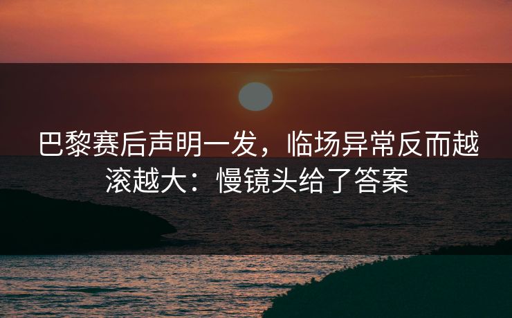 巴黎赛后声明一发，临场异常反而越滚越大：慢镜头给了答案