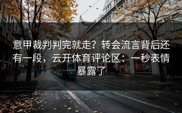 意甲裁判判完就走？转会流言背后还有一段，云开体育评论区：一秒表情暴露了