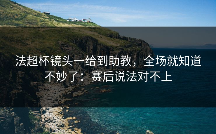 法超杯镜头一给到助教，全场就知道不妙了：赛后说法对不上