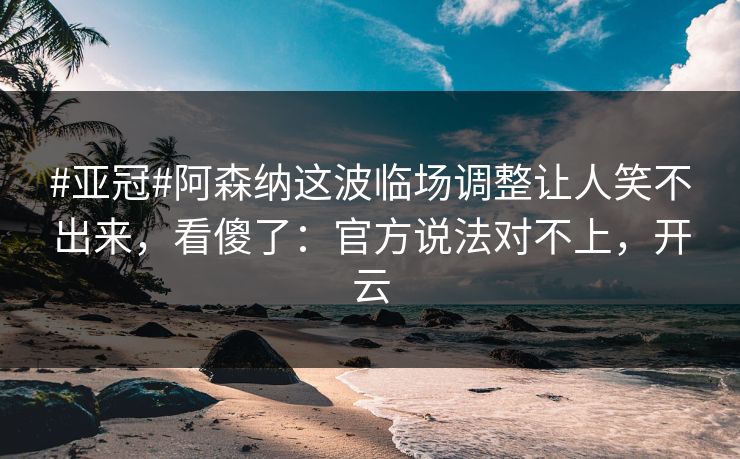 #亚冠#阿森纳这波临场调整让人笑不出来，看傻了：官方说法对不上，开云