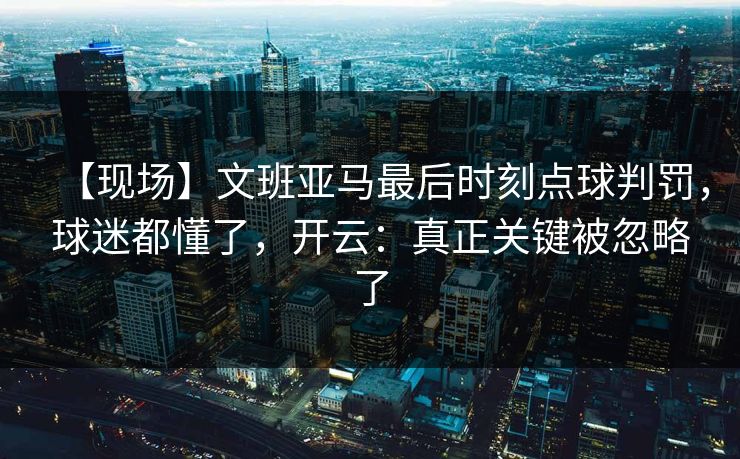 【现场】文班亚马最后时刻点球判罚，球迷都懂了，开云：真正关键被忽略了