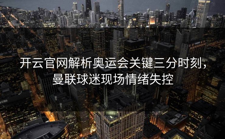 开云官网解析奥运会关键三分时刻，曼联球迷现场情绪失控