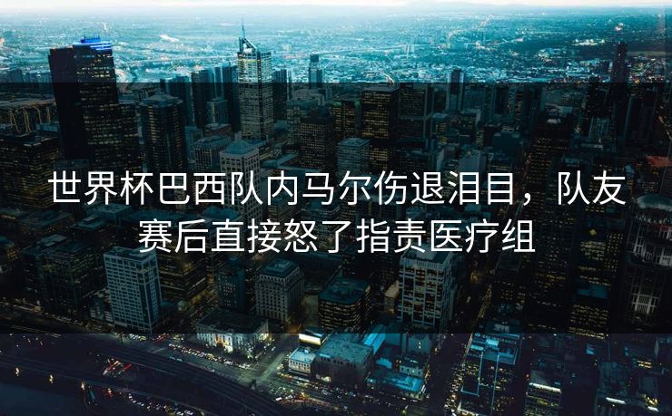 世界杯巴西队内马尔伤退泪目，队友赛后直接怒了指责医疗组