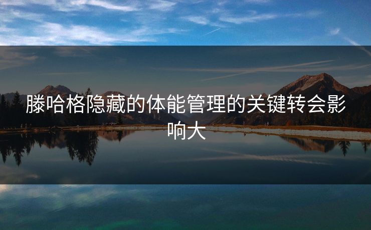 滕哈格隐藏的体能管理的关键转会影响大