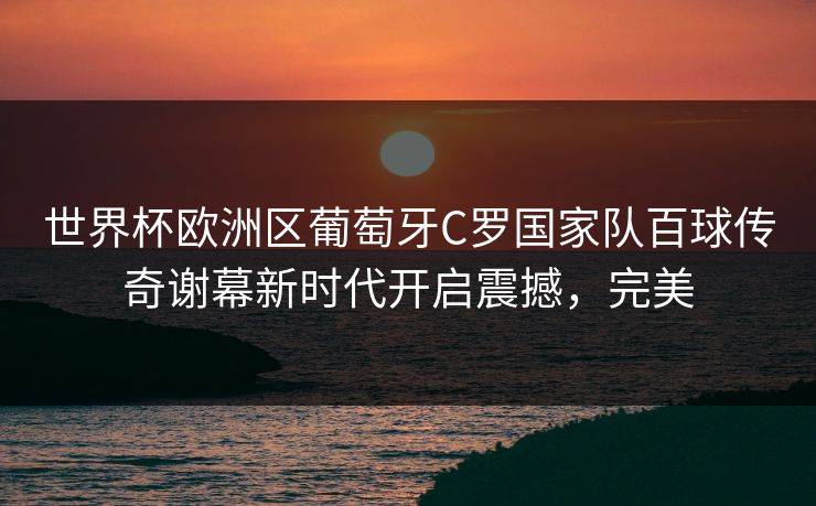 世界杯欧洲区葡萄牙C罗国家队百球传奇谢幕新时代开启震撼，完美