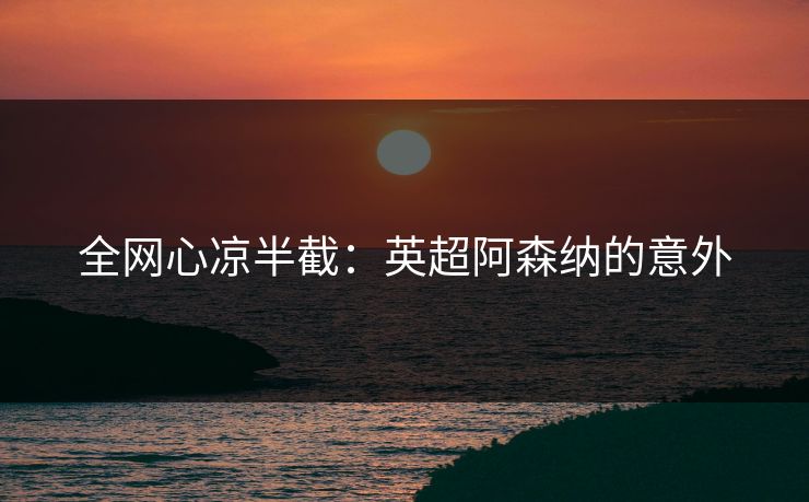全网心凉半截：英超阿森纳的意外