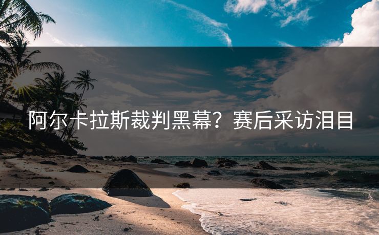阿尔卡拉斯裁判黑幕？赛后采访泪目
