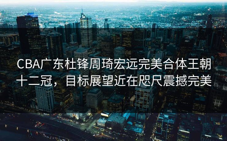 CBA广东杜锋周琦宏远完美合体王朝十二冠，目标展望近在咫尺震撼完美