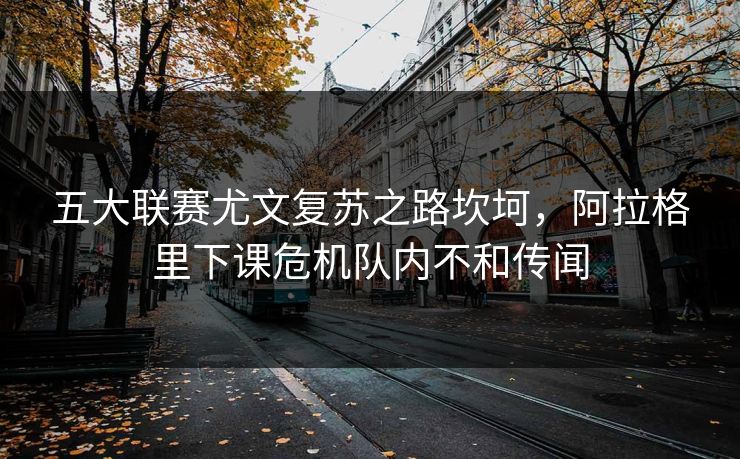 五大联赛尤文复苏之路坎坷，阿拉格里下课危机队内不和传闻