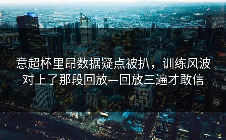 意超杯里昂数据疑点被扒，训练风波对上了那段回放—回放三遍才敢信