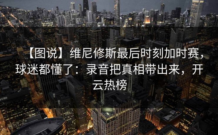 【图说】维尼修斯最后时刻加时赛，球迷都懂了：录音把真相带出来，开云热榜