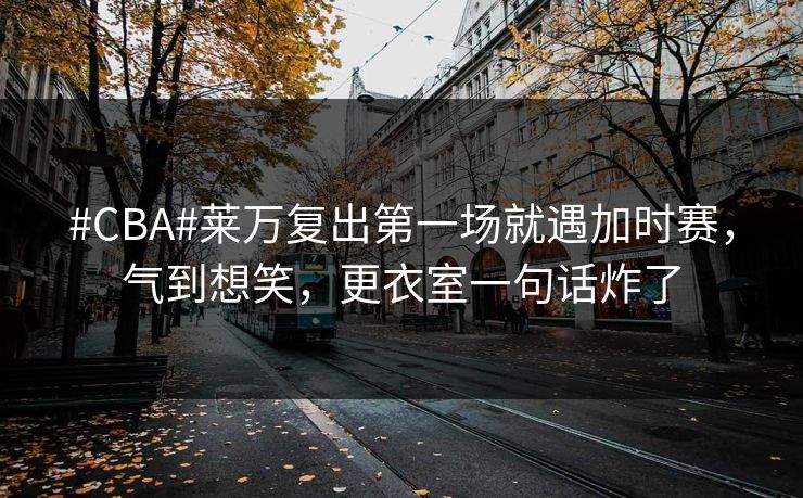 #CBA#莱万复出第一场就遇加时赛，气到想笑，更衣室一句话炸了